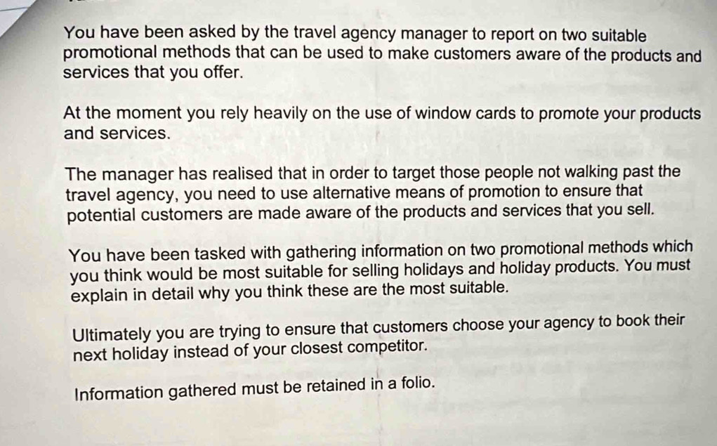 You have been asked by the travel agency manager to report on two suitable 
promotional methods that can be used to make customers aware of the products and 
services that you offer. 
At the moment you rely heavily on the use of window cards to promote your products 
and services. 
The manager has realised that in order to target those people not walking past the 
travel agency, you need to use alternative means of promotion to ensure that 
potential customers are made aware of the products and services that you sell. 
You have been tasked with gathering information on two promotional methods which 
you think would be most suitable for selling holidays and holiday products. You must 
explain in detail why you think these are the most suitable. 
Ultimately you are trying to ensure that customers choose your agency to book their 
next holiday instead of your closest competitor. 
Information gathered must be retained in a folio.