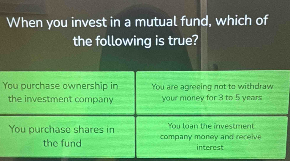 When you invest in a mutual fund, which of
the following is true?
You purchase ownership in You are agreeing not to withdraw
the investment company your money for 3 to 5 years
You purchase shares in
You loan the investment
company money and receive
the fund
interest