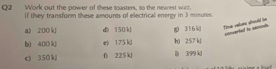 Work out the power of these toasters, to the nearest watt, 
if they transform these amounts of electrical energy in 3 minutes : 
a) 200 kJ d) 150 kJ g) 316 kJ Time values should be 
converied to seconds. 
b) 400 kJ e) 175 kJ h) 257 kJ
c) 350 kJ f) 225 kJ i) 399 kJ