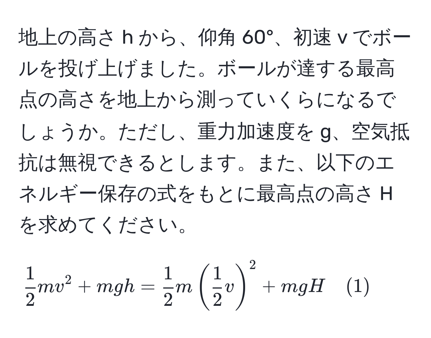 地上の高さ h から、仰角 60°、初速 v でボールを投げ上げました。ボールが達する最高点の高さを地上から測っていくらになるでしょうか。ただし、重力加速度を g、空気抵抗は無視できるとします。また、以下のエネルギー保存の式をもとに最高点の高さ H を求めてください。

[
 1/2 mv^(2 + mg h = frac1)2m( 1/2 v)^2 + mg H quad (1)
]