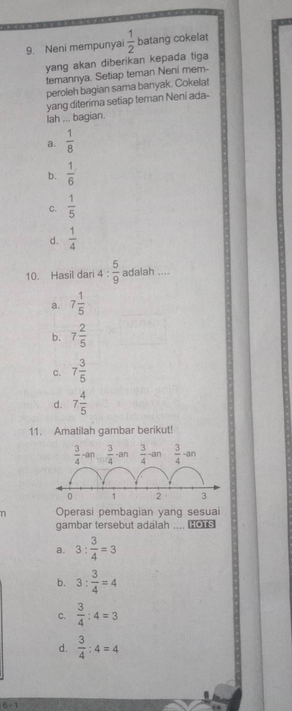 Neni mempunyai  1/2  batang cokelat
yang akan diberikan kepada tiga
temannya. Setiap teman Neni mem-
peroleh bagian sama banyak. Cokelat
yang diterima setiap teman Neni ada-
lah ... bagian.
a.  1/8 
b.  1/6 
C.  1/5 
d.  1/4 
10. Hasil dari 4: 5/9  adalah ....
a. 7 1/5 
b. 7 2/5 
C. 7 3/5 
d. 7 4/5 
11. Amatilah gambar berikut!
 3/4 -a n  3/4  an  3/4 -an  3/4 -an
0 1 2 3
n Operasi pembagian yang sesuai
gambar tersebut adalah .... HOTS
a. 3: 3/4 =3
b. 3: 3/4 =4
C.  3/4 :4=3
d.  3/4 :4=4
6 - 1