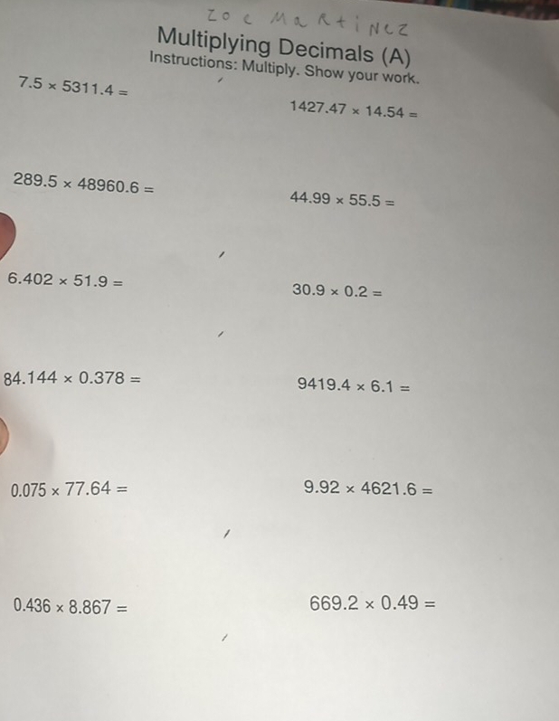 Multiplying Decimals (A) 
Instructions: Multiply. Show your work.
7.5* 5311.4=
1427.47* 14.54=
289.5* 48960.6=
44.99* 55.5=
6.402* 51.9=
30.9* 0.2=
84.144* 0.378=
9419.4* 6.1=
0.075* 77.64=
9.92* 4621.6=
0.436* 8.867=
669.2* 0.49=