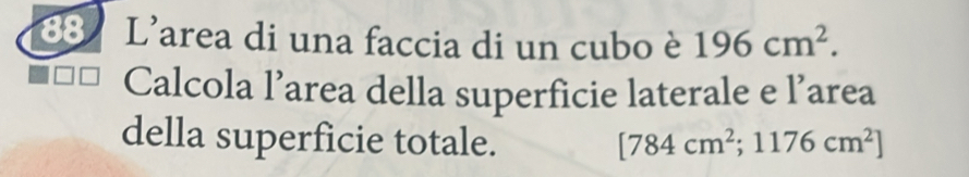 L'area di una faccia di un cubo è 196cm^2. 
Calcola l’area della superficie laterale e l’area 
della superficie totale. [784cm^2;1176cm^2]