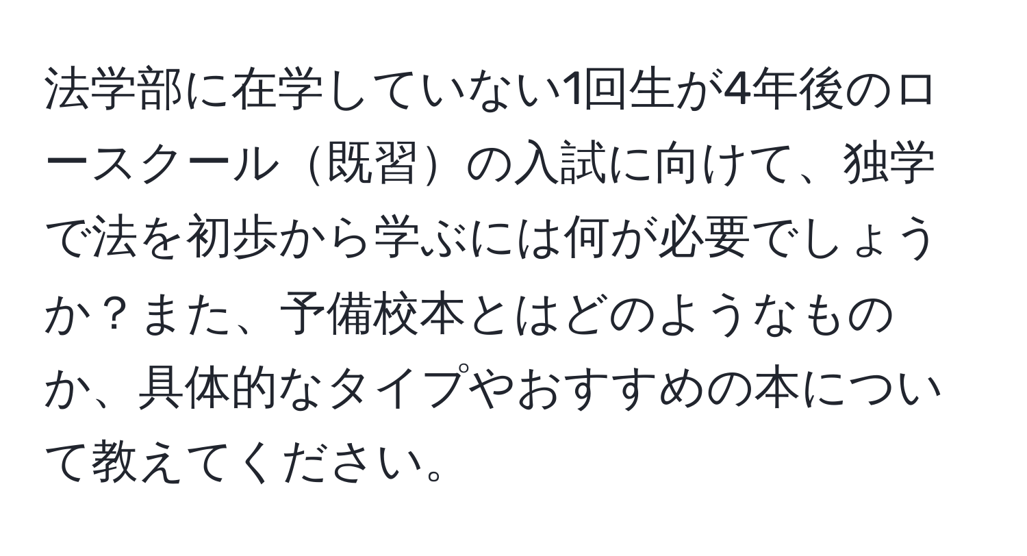 法学部に在学していない1回生が4年後のロースクール既習の入試に向けて、独学で法を初歩から学ぶには何が必要でしょうか？また、予備校本とはどのようなものか、具体的なタイプやおすすめの本について教えてください。