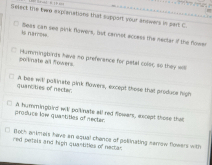 Lest Seved: 0:19 
Select the two explanations that support your answers in part C.
is narrow.
Bees can see pink flowers, but cannot access the nectar if the flower
Hummingbirds have no preference for petal color, so they will
pollinate all flowers.
A bee will pollinate pink flowers, except those that produce high
quantities of nectar.
A hummingbird will pollinate all red flowers, except those that
produce low quantities of nectar.
Both animals have an equal chance of pollinating narrow flowers with
red petals and high quantities of nectar.