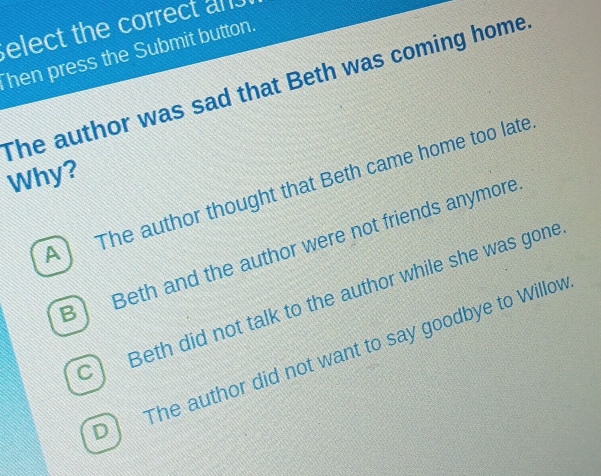 elect the correct an 
hen press the Submit button.
The author was sad that Beth was coming home
Why?
A The author thought that Beth came home too late
B Beth and the author were not friends anymore
C Beth did not talk to the author while she was gone
The author did not want to say goodbye to Willov