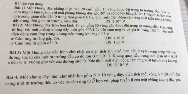 Bài tập vận dụng
Bài 1: Một khung dây phẳng diện tích 20cm^2 *, gồm 10 vòng được đặt trong từ trường đều. Véc tơ
cảm ứng từ làm thành với mặt phẳng khung dây góc 30° và có độ lớn bằng 2.10^(-4)T. Người ta làm cho
từ trường giảm đều đến 0 trong thời gian 0,01 s. Tính suất điện động cảm ứng xuất hiện trong khung
dây trong thời gian từ trường biến đổi. DS: 2.10^(-4)V
Bài 2: Một khung dây tròn bán kính 10 cm gồm 50 vòng dây được đặt trong từ trường đều. Cảm (ng
từ hợp với mặt phẳng khung dây một góc 60° 7. Lúc đầu cảm ứng từ có giá trị bằng 0 05 T. Tìm suất
điện động cảm ứng trong khung nếu trong khoảng 0,05 s:
a/ Cảm ứng từ tăng gấp đôi. ĐS: 1,36 V
b/ Cảm ứng từ giảm đền 0. ĐS: 1,36 V
Bài 3: Một khung dây dẫn hình chữ nhật có diện tích 200cm^2 , ban đầu ở vị trí song song với các
đường sức từ của một từ trường đều có độ lớn B=0,01 T. Khung quay đều trong thời gian △ t=0,04
s đến vị trí vuông góc với các đường sức từ. Xác định suất điện động cảm ứng xuất hiện trong khung.
DS: 5.10^(-3)V
Bài 4: Một khung dây hình chữ nhật kín gồm N=10 vòng dây, diện tích mỗi vòng S=20cm^2 đặt
trong một từ trường đều có véc tơ cảm ứng từ vector B hợp với pháp tuyến vector n của mặt phẳng khung dây góc