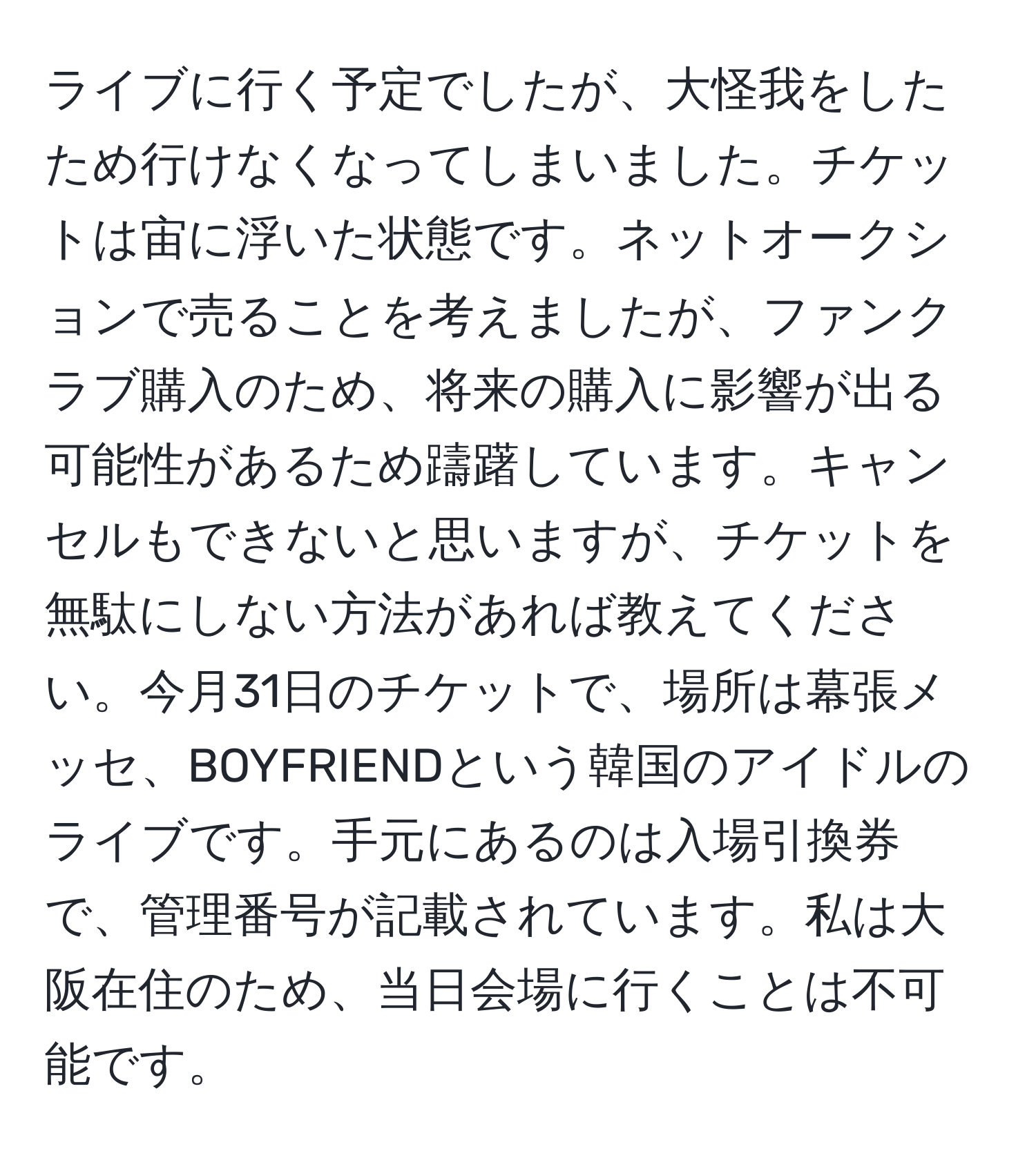 ライブに行く予定でしたが、大怪我をしたため行けなくなってしまいました。チケットは宙に浮いた状態です。ネットオークションで売ることを考えましたが、ファンクラブ購入のため、将来の購入に影響が出る可能性があるため躊躇しています。キャンセルもできないと思いますが、チケットを無駄にしない方法があれば教えてください。今月31日のチケットで、場所は幕張メッセ、BOYFRIENDという韓国のアイドルのライブです。手元にあるのは入場引換券で、管理番号が記載されています。私は大阪在住のため、当日会場に行くことは不可能です。