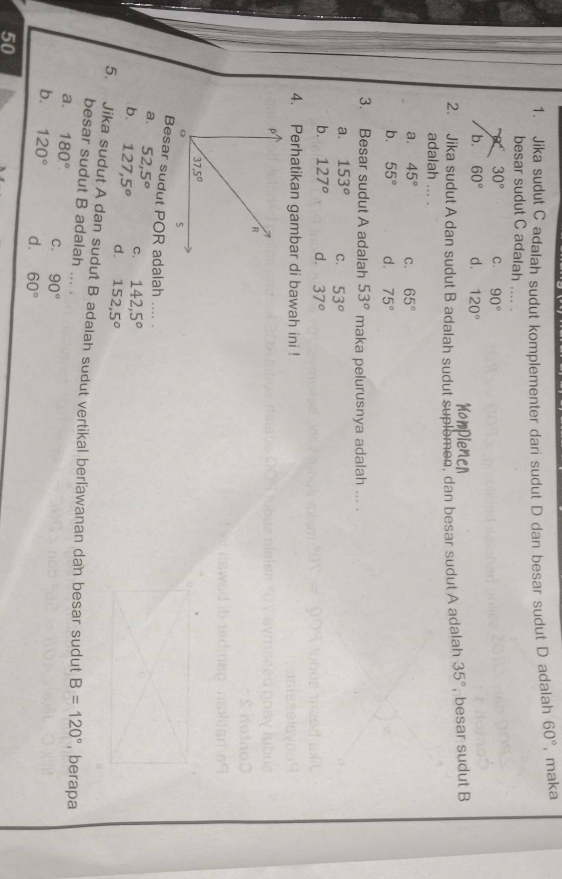 Jika sudut C adalah sudut komplementer dari sudut D dan besar sudut D adalah 60° , maka
besar sudut C adalah_
30°
C. 90°
b. 60° d. 120°
2. Jika sudut A dan sudut B adalah sudut suplomon, dan besar sudut A adalah 35° , besar sudut B
adalah ... .
a. 45° C. 65°
b. 55° d. 75°
3. Besar sudut A adalah 53° maka pelurusnya adalah ... .
a. 153° C. 53°
b. 127° d. 37°
4. Perhatikan gambar di bawah ini !
Besar sudut POR adalah .... .
a. 52,5° C. 142,5^o
b. 127,5^o d. 152,5^o
5. Jika sudut A dan sudut B adalah sudut vertikal berľawanan dan besar sudut
besar sudut B adalah
a. 180°
B=120° , berapa
C. 90°
b. 120° 60°
d.
50