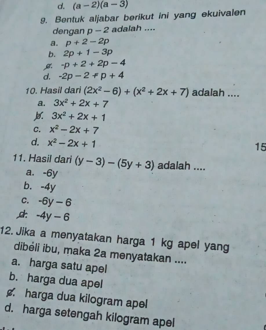 d. (a-2)(a-3)
9. Bentuk aljabar berikut ini yang ekuivalen
dengan p-2 adalah ....
a. p+2-2p
b. 2p+1-3p
B. -p+2+2p-4
d. -2p-2+p+4
10. Hasil dari (2x^2-6)+(x^2+2x+7) adalah ....
a. 3x^2+2x+7
3x^2+2x+1
C. x^2-2x+7
d. x^2-2x+1
15
11. Hasil dari (y-3)-(5y+3) adalah ....
a. -6y
b. -4y
C. -6y-6
c: -4y-6
12. Jika a menyatakan harga 1 kg apel yang
dibéli ibu, maka 2a menyatakan ....
a. harga satu apel
b. harga dua apel
harga dua kilogram apel
d. harga setengah kilogram apel