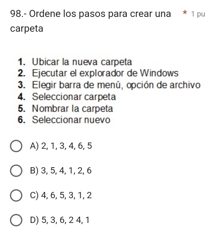 98.- Ordene los pasos para crear una * 1 pu
carpeta
1. Ubicar la nueva carpeta
2. Ejecutar el explorador de Windows
3. Elegir barra de menú, opción de archivo
4. Seleccionar carpeta
5. Nombrar la carpeta
6. Seleccionar nuevo
A) 2, 1, 3, 4, 6, 5
B) 3, 5, 4, 1, 2, 6
C) 4, 6, 5, 3, 1, 2
D) 5, 3, 6, 2 4, 1