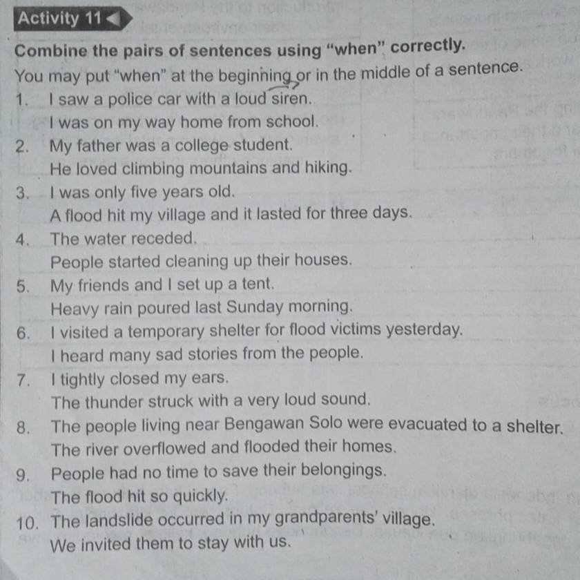 Activity 11 
Combine the pairs of sentences using “when” correctly. 
You may put “when” at the beginning or in the middle of a sentence. 
1. I saw a police car with a loud siren. 
I was on my way home from school. 
2. My father was a college student. 
He loved climbing mountains and hiking. 
3. I was only five years old. 
A flood hit my village and it lasted for three days. 
4. The water receded. 
People started cleaning up their houses. 
5. My friends and I set up a tent. 
Heavy rain poured last Sunday morning. 
6. I visited a temporary shelter for flood victims yesterday. 
I heard many sad stories from the people. 
7. I tightly closed my ears. 
The thunder struck with a very loud sound. 
8. The people living near Bengawan Solo were evacuated to a shelter. 
The river overflowed and flooded their homes. 
9. People had no time to save their belongings. 
The flood hit so quickly. 
10. The landslide occurred in my grandparents' village. 
We invited them to stay with us.