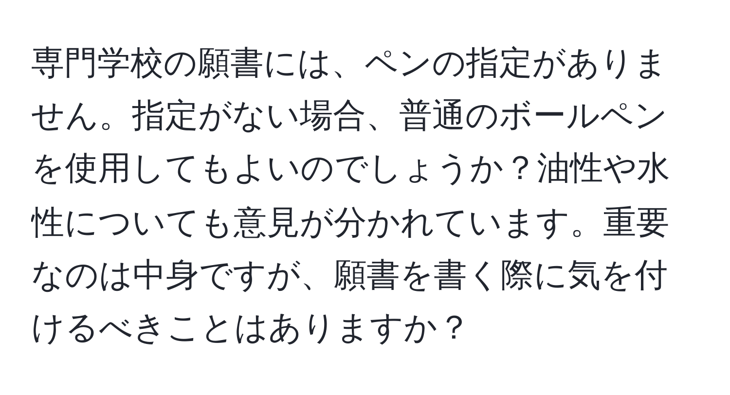 専門学校の願書には、ペンの指定がありません。指定がない場合、普通のボールペンを使用してもよいのでしょうか？油性や水性についても意見が分かれています。重要なのは中身ですが、願書を書く際に気を付けるべきことはありますか？