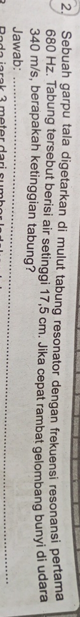 Sebuah garpu tala digetarkan di mulut tabung resonator dengan frekuensi resonansi pertama
680 Hz. Tabung tersebut berisi air setinggi 17,5 cm. Jika cepat rambat gelombang bunyi di udara
340 m/s, berapakah ketinggian tabung? 
Jawab:_ 
_