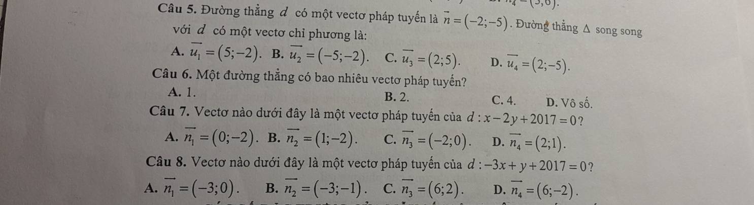 4-(3,0). 
Câu 5. Đường thẳng đ có một vectơ pháp tuyển là vector n=(-2;-5). Đường thẳng Δ song song
với đ có một vectơ chỉ phương là:
A. overline u_1=(5;-2) 、 B. vector u_2=(-5;-2). C. overline u_3=(2;5). D. vector u_4=(2;-5). 
Câu 6. Một đường thẳng có bao nhiêu vectơ pháp tuyến?
A. 1. B. 2. C. 4. D. Vô số.
Câu 7. Vectơ nào dưới đây là một vectơ pháp tuyến của d:x-2y+2017=0 ?
A. vector n_1=(0;-2) 、 B. vector n_2=(1;-2). C. vector n_3=(-2;0). D. vector n_4=(2;1). 
Câu 8. Vectơ nào dưới đây là một vectơ pháp tuyến của d : -3x+y+2017=0 ?
A. vector n_1=(-3;0). B. vector n_2=(-3;-1). C. vector n_3=(6;2). D. vector n_4=(6;-2).