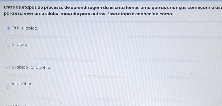 Entre as etapas do processo de aprendizagem da escrita temos uma que as crianças começam a usa
para escrever uma sílaba, mas não para outros. Essa etapa é conhecida como:
Pré-silábica.
Silábica.
Silábica-alfabética.
Alfabética.