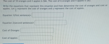 The cost of 10 oranges and 2 apples is $66. The cost of 6 oranges and 4 apples is 564. 
Write the equations that represent this situation and then determine the cost of oranges and cost or 
apples. Let y represent the cost of oranges and y represent the cost of apples. 
Equation 1(first sentence) )=□ 
Equation 2(second sentence)= =□ 
Cost of Oranges: □ 
Cost of Apples: □