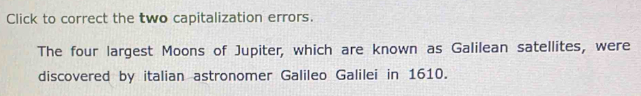 Click to correct the two capitalization errors. 
The four largest Moons of Jupiter, which are known as Galilean satellites, were 
discovered by italian astronomer Galileo Galilei in 1610.