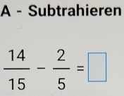 A - Subtrahieren
 14/15 - 2/5 =□