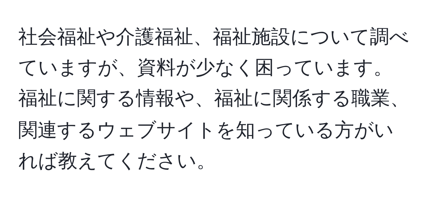 社会福祉や介護福祉、福祉施設について調べていますが、資料が少なく困っています。福祉に関する情報や、福祉に関係する職業、関連するウェブサイトを知っている方がいれば教えてください。