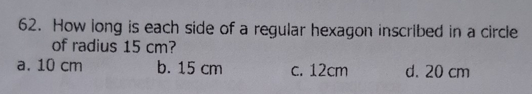 How long is each side of a regular hexagon inscribed in a circle
of radius 15 cm?
a. 10 cm b. 15 cm c. 12cm d. 20 cm