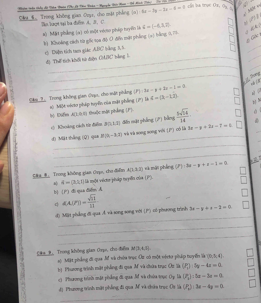 Nhóm toán thầy Lê Văn Đoàn (Ths Lê Vùn Đoàn -Nguyễn Đức Nam - Đỗ Minh Tiến) Tài liệu ly
10
) Một vị
Câu 6. Trong không gian Oryz, cho mặt phẳng (α) : 6x-3y-2z-6=0 cắt ba trục Ox, Oy, 0,
lần lượt tại ba điểm A, B, C. b) (P)parallel
a) Mặt phẳng (α) có một véctơ pháp tuyến là vector u=(-6,3,2).
c
b) Khoảng cách từ gốc tọa độ O đến mặt phẳng (α) bằng 0, 75. d(A;(
GOC
d)
_
c) Diện tích tam giác ABC bằng 3, 5.
_
__
d) Thể tích khối tứ diện OABC bằng 1.
b
_ 11. Trong
và (R
Câu 7. Trong không gian Oxyz, cho mặt phẳng (P) : 3x-y+2z-1=0.
a) Một véctơ pháp tuyến của mặt phẳng (P) là vector n=(3;-1;2).
a) (1
b) M
b) Điểm A(1;0;0) thuộc mặt phẳng (P).
c) Khoảng cách từ điểm B(1;1;2) đến mặt phẳng (P) bằng  5sqrt(14)/14 ·
c)
d)
_
d) Mặt thẳng (Q) qua H(0;-3;2) và và song song với (P) có là 3x-y+2z-7=0.
_
_
_
_
_
12.T
Câu 8. Trong không gian Oxyz, cho điểm A(1;3;2) và mặt phẳng (P) : 3x-y+z-1=0.
a) vector n=(3;1;1) là một véctơ pháp tuyến của (P).
b) (P) đi qua điểm A
c) d(A,(P))= sqrt(11)/11 .
_
d) Mặt phẳng đi qua Á và song song với (P) có phương trình 3x-y+z-2=0. □
_
_
21
Câu 9. Trong không gian Ozyz, cho điểm M(3;4;5).
a) Mặt phẳng đi qua M và chứa trục Ox có một véctơ pháp tuyến là (0;5;4).
b) Phương trình mặt phẳng đi qua M và chứa trục Ox là ^circ  (P_1):5y-4z=0.
c) Phương trình mặt phẳng đi qua M và chứa trục Oy là (P_2):5x-3z=0.
d) Phương trình mặt phẳng đi qua M và chứa trục Oz là (P_3):3x-4y=0.
_