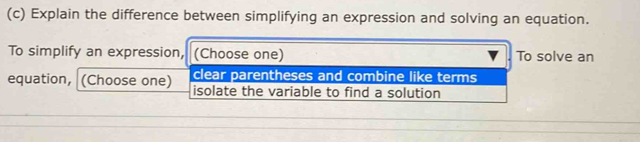 Explain the difference between simplifying an expression and solving an equation. 
To simplify an expression, (Choose one) To solve an 
clear parentheses and combine like terms 
equation, (Choose one) isolate the variable to find a solution