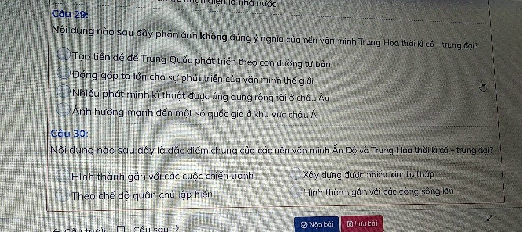 un diện là nhà nước
Câu 29:
Nội dung nào sau đây phản ánh không đúng ý nghĩa của nền văn minh Trung Hoa thời kì cổ - trung đại?
Tạo tiền đề để Trung Quốc phát triển theo con đường tư bản
Đóng góp to lớn cho sự phát triển của văn minh thế giới
Nhiều phát minh kĩ thuật được ứng dụng rộng rãi ở châu Âu
Ảnh hưởng mạnh đến một số quốc gia ở khu vực châu Á
Câu 30:
Nội dung nào sau đây là đặc điểm chung của các nền văn minh Ấn Độ và Trung Hoa thời kì cổ - trung đại?
Hình thành gắn với các cuộc chiến tranh Xây dựng được nhiều kim tự tháp
Theo chế độ quân chủ lập hiến Hình thành gắn với các dòng sông lớn
Câu sau > Nộp bài Lưu bài
I