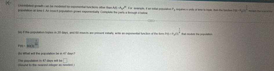 Uninhibited growth can be modeled by exponential functions other than A(t)=A_0e^(kt) For example, if an initial population P_0 requires n units of time to triple, then the function P(n=P_0cn^(frac 1)n
population at time t. An insect population grows exponentially. Complete the parts a through d below moders the suze of the 
(a) If the population triples in 20 days, and 60 insects are present initially, write an exponential function of the form P(t)=P_0(3)^ t/n  that models the population
P(1)=00(3)^ 1/20 
(b) What will the population be in 47 days? 
The population in 47 days will be □ 
(Round to the nearest integer as needed)