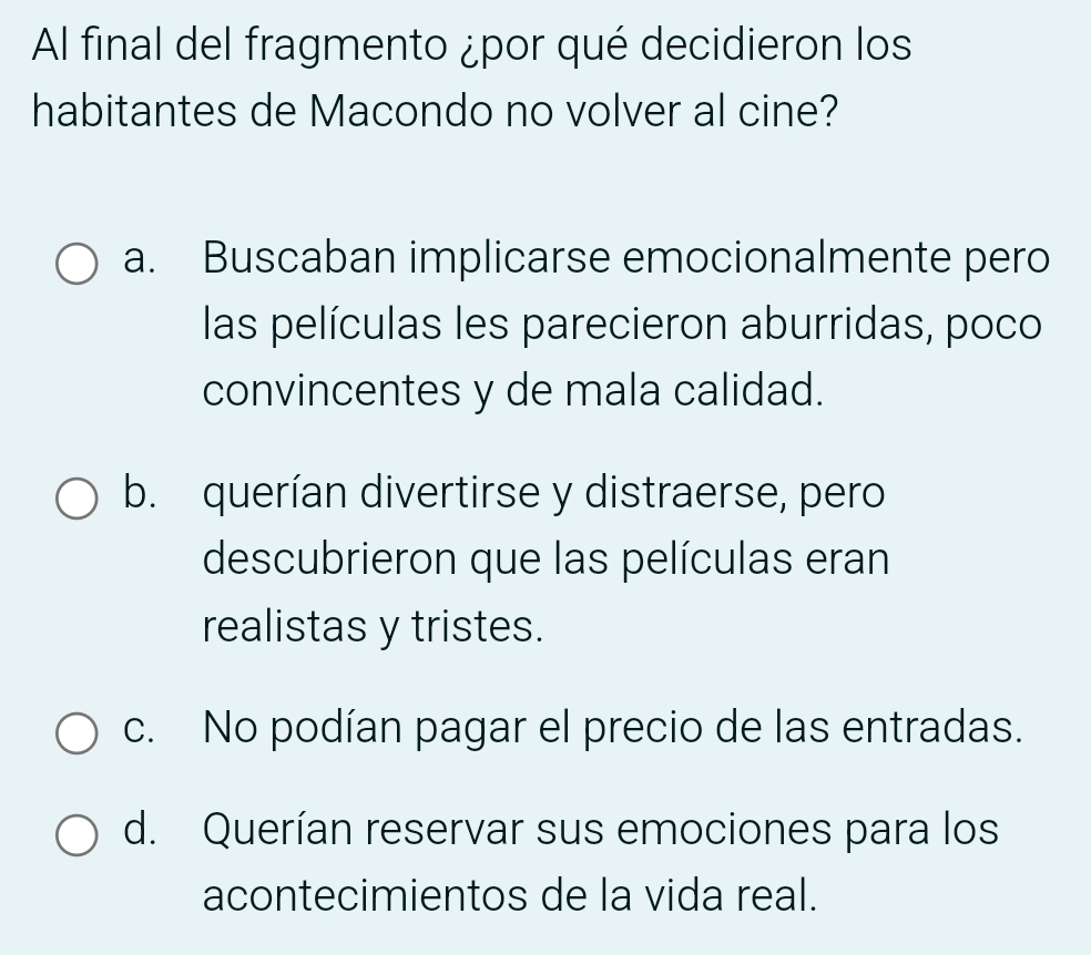 Al final del fragmento ¿por qué decidieron los
habitantes de Macondo no volver al cine?
a. Buscaban implicarse emocionalmente pero
las películas les parecieron aburridas, poco
convincentes y de mala calidad.
b. querían divertirse y distraerse, pero
descubrieron que las películas eran
realistas y tristes.
c. No podían pagar el precio de las entradas.
d. Querían reservar sus emociones para los
acontecimientos de la vida real.