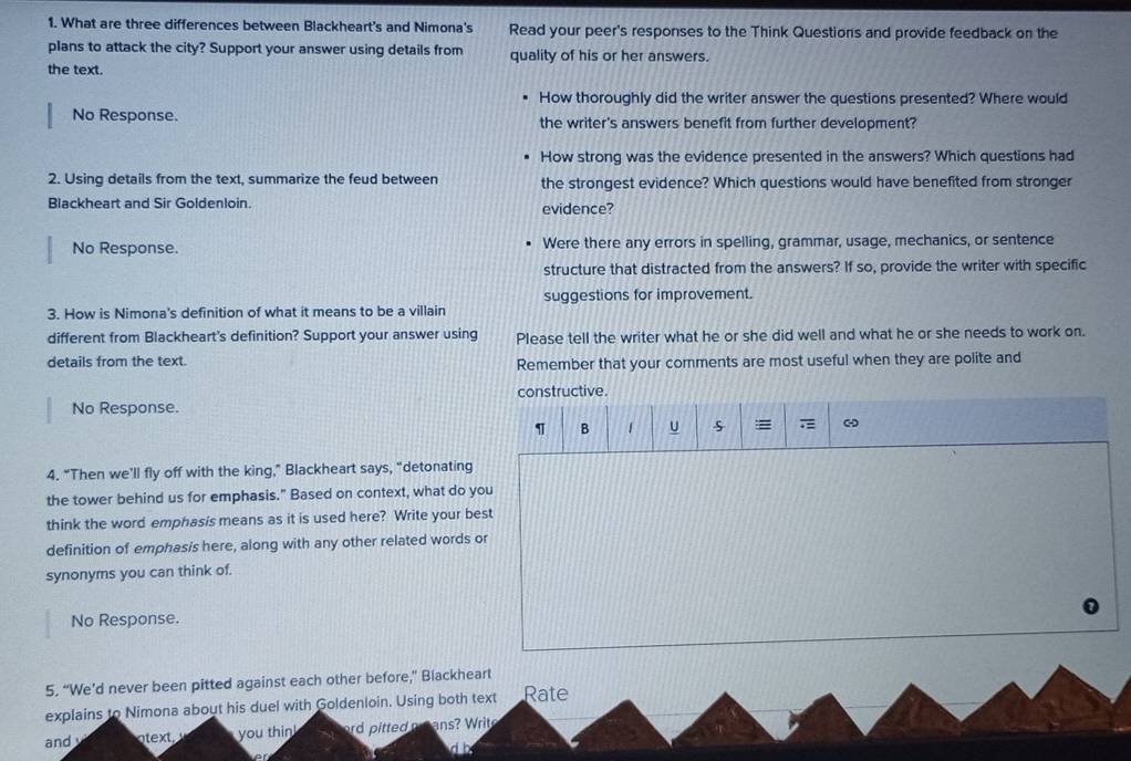 What are three differences between Blackheart's and Nimona's Read your peer's responses to the Think Questions and provide feedback on the 
plans to attack the city? Support your answer using details from quality of his or her answers. 
the text. 
How thoroughly did the writer answer the questions presented? Where would 
No Response. the writer's answers benefit from further development? 
How strong was the evidence presented in the answers? Which questions had 
2. Using details from the text, summarize the feud between the strongest evidence? Which questions would have benefited from stronger 
Blackheart and Sir Goldenloin. evidence? 
No Response. Were there any errors in spelling, grammar, usage, mechanics, or sentence 
structure that distracted from the answers? If so, provide the writer with specific 
suggestions for improvement. 
3. How is Nimona's definition of what it means to be a villain 
different from Blackheart's definition? Support your answer using Please tell the writer what he or she did well and what he or she needs to work on. 
details from the text. Remember that your comments are most useful when they are polite and 
constructive. 
No Response. 
B 1 U = - 
4. “Then we’ll fly off with the king,” Blackheart says, “detonating 
the tower behind us for emphasis." Based on context, what do you 
think the word emphasis means as it is used here? Write your best 
definition of emphasis here, along with any other related words or 
synonyms you can think of. 
No Response. 
5. “We’d never been pitted against each other before,” Biackheart 
explains to Nimona about his duel with Goldenloin. Using both text Rate 
and et you thin! ord pitted e ans Writ 
db