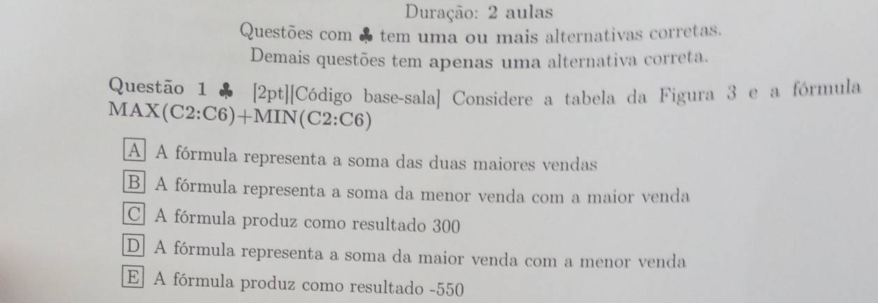 Duração: 2 aulas
Questões com ♣ tem uma ou mais alternativas corretas.
Demais questões tem apenas uma alternativa correta.
Questão 1 ♣ [2pt][Código base-sala] Considere a tabela da Figura 3 e a fórmula
MA * (C2:C6)+M IIN(C2:C6)
A A fórmula representa a soma das duas maiores vendas
B] A fórmula representa a soma da menor venda com a maior venda
C. A fórmula produz como resultado 300
D. A fórmula representa a soma da maior venda com a menor venda
E A fórmula produz como resultado -550