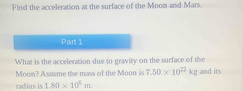 Find the acceleration at the surface of the Moon and Mars. 
Part 1 
What is the acceleration due to gravity on the surface of the 
Moon? Assume the mass of the Moon is 7.50* 10^(22)kg and its 
radius is 1.80* 10^6m.