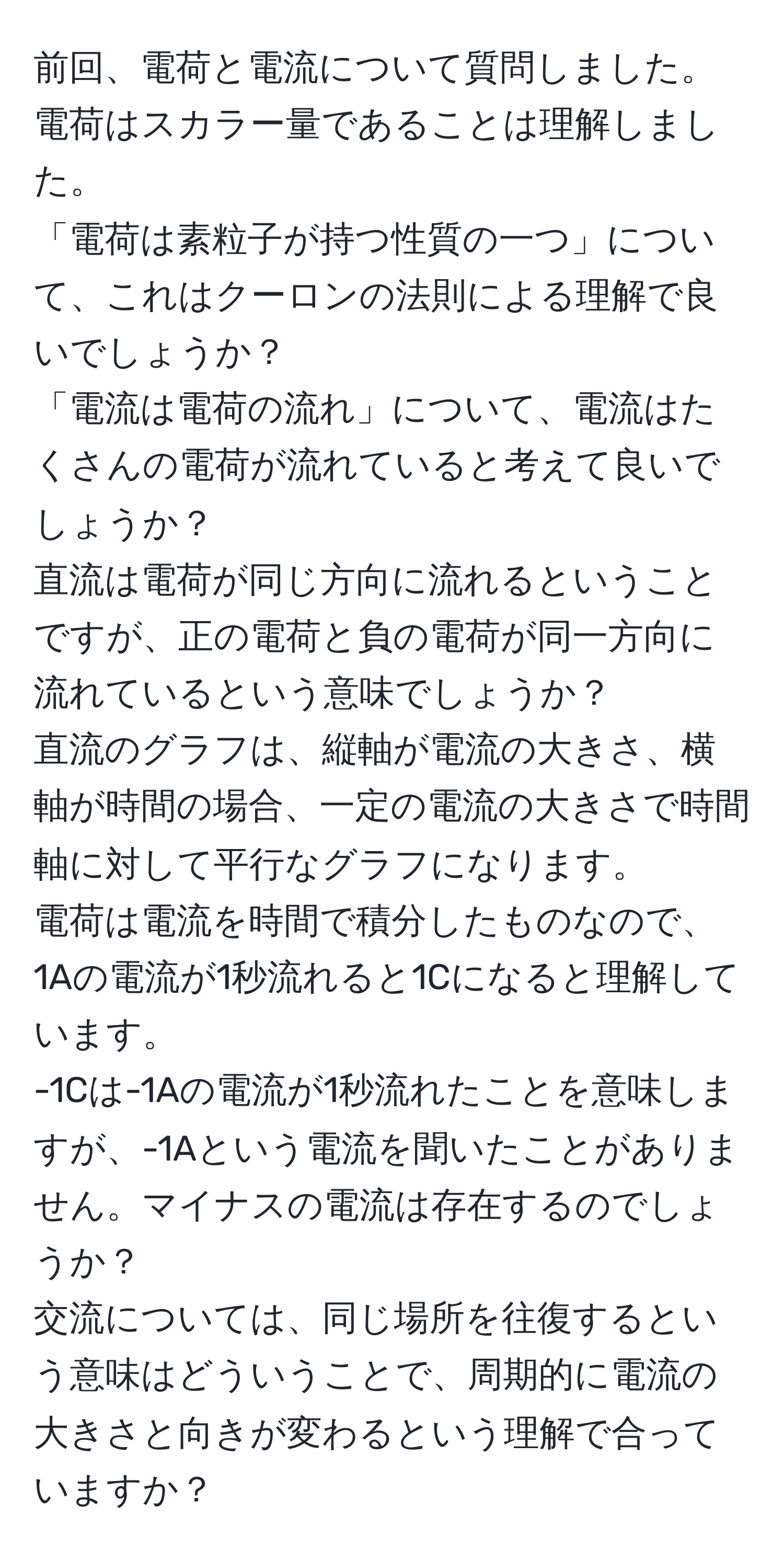 前回、電荷と電流について質問しました。
電荷はスカラー量であることは理解しました。
「電荷は素粒子が持つ性質の一つ」について、これはクーロンの法則による理解で良いでしょうか？
「電流は電荷の流れ」について、電流はたくさんの電荷が流れていると考えて良いでしょうか？
直流は電荷が同じ方向に流れるということですが、正の電荷と負の電荷が同一方向に流れているという意味でしょうか？
直流のグラフは、縦軸が電流の大きさ、横軸が時間の場合、一定の電流の大きさで時間軸に対して平行なグラフになります。
電荷は電流を時間で積分したものなので、1Aの電流が1秒流れると1Cになると理解しています。
-1Cは-1Aの電流が1秒流れたことを意味しますが、-1Aという電流を聞いたことがありません。マイナスの電流は存在するのでしょうか？
交流については、同じ場所を往復するという意味はどういうことで、周期的に電流の大きさと向きが変わるという理解で合っていますか？