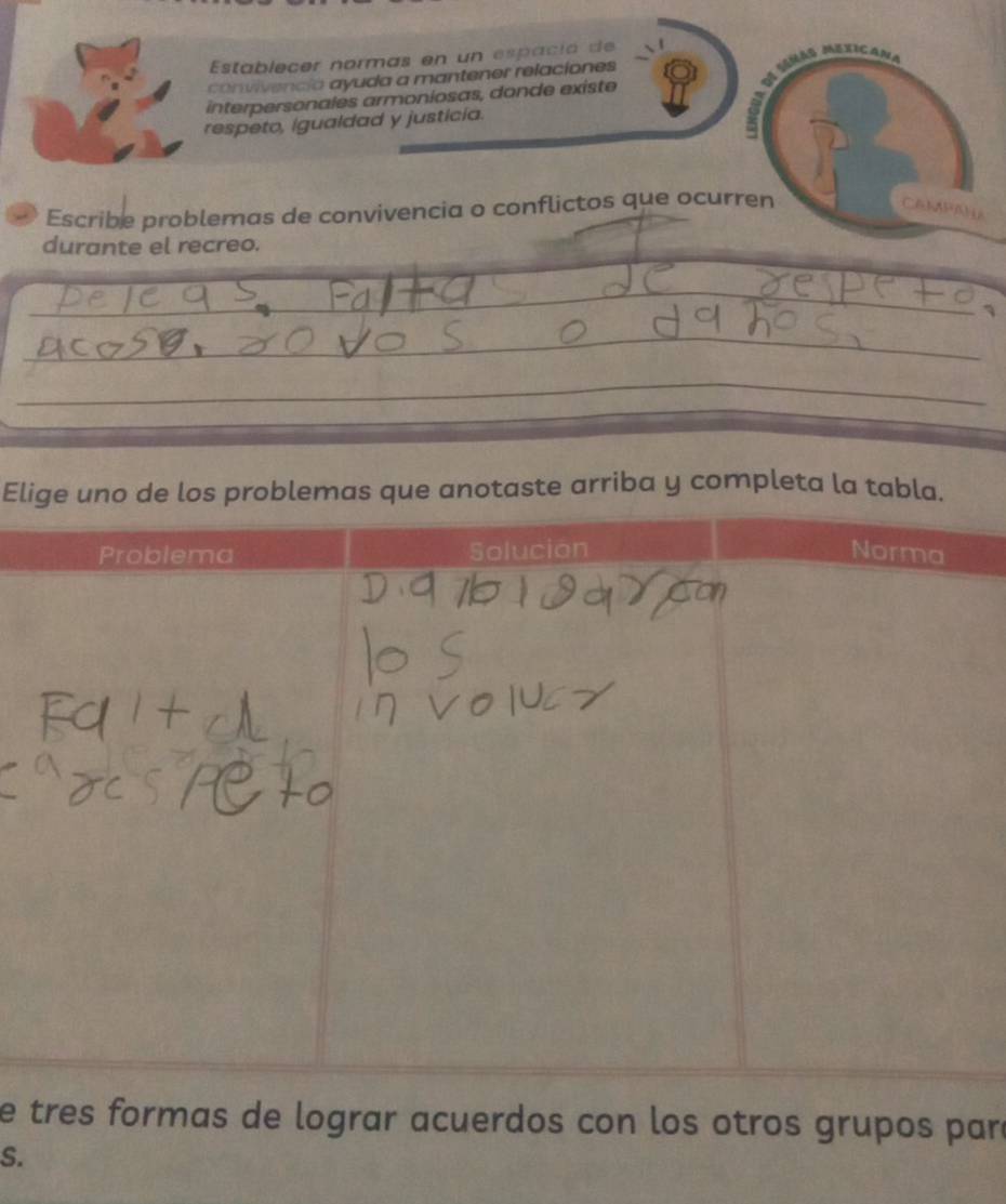 Establecer normas en un espacíó de 
M ás Mexic 
convivenció ayuda a mantener relaciones 
interpersonales armoniosas, donde existe 
respeto, igualdad y justicia. 
Escribe problemas de convivencia o conflictos que ocurren CAMPAY 
durante el recreo. 
_ 
_ 
_ 
_ 
_ 
__ 
_ 
_ 
_ 
Elige uno de los problemas que anotaste arriba y completa la tabla. 
e tres formas de lograr acuerdos con los otros grupos paró 
S.