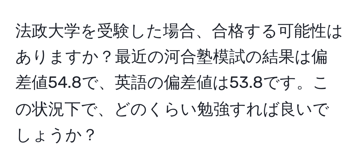 法政大学を受験した場合、合格する可能性はありますか？最近の河合塾模試の結果は偏差値54.8で、英語の偏差値は53.8です。この状況下で、どのくらい勉強すれば良いでしょうか？