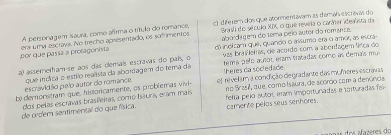 A personagem Isaura, como afirma o título do romance, c) diferem dos que atormentavam as demais escravas do
era uma escrava. No trecho apresentado, os sofrimentos Brasil do século XIX, o que revela o caráter idealista da
abordagem do tema pelo autor do romance.
por que passa a protagonista d) indicam que, quando o assunto era o amor, as escra-
a) assemelham-se aos das demais escravas do país, o vas brasileiras, de acordo com a abordagem lírica do
que indica o estilo realista da abordagem do tema da tema pelo autor, eram tratadas como as demais mu-
escravidão pelo autor do romance. Iheres da sociedade.
b) demonstram que, historicamente, os problemas vivi- e) revelam a condição degradante das mulheres escravas
dos pelas escravas brasileiras, como Isaura, eram mais no Brasil, que, como Isaura, de acordo com a denúncia
de ordem sentimental do que física. feita pelo autor, eram importunadas e torturadas fisi-
camente pelos seus senhores.
anas dos afazeres do