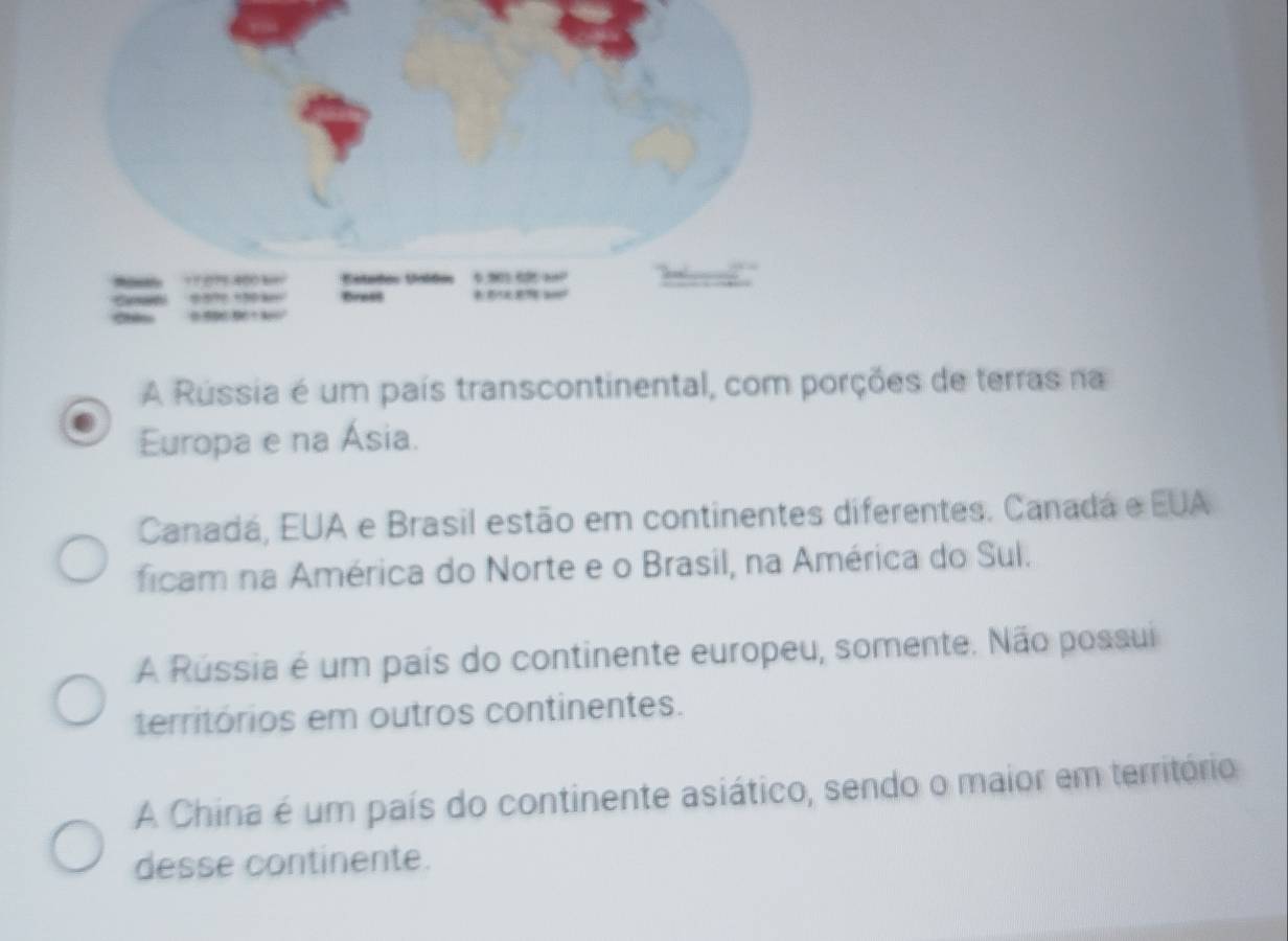 A Rússia é um país transcontinental, com porções de terras na
Europa e na Ásia.
Canadá, EUA e Brasil estão em continentes diferentes. Canadá e EUA
ficam na América do Norte e o Brasil, na América do Sul.
A Rússia é um país do continente europeu, somente. Não possui
territórios em outros continentes.
A China é um país do continente asiático, sendo o maior em território
desse continente.