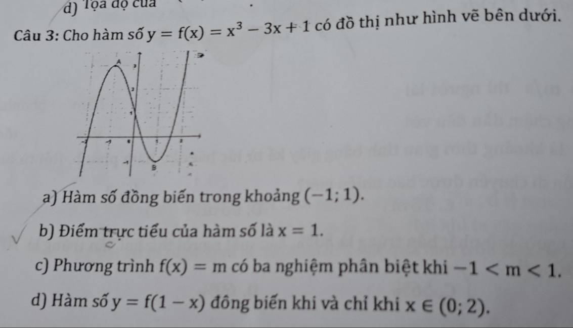 Tọa độ của 
Câu 3: Cho hàm số y=f(x)=x^3-3x+1 có đồ thị như hình vẽ bên dưới. 
a) Hàm số đồng biến trong khoảng (-1;1). 
b) Điểm trực tiểu của hàm số là x=1. 
c) Phương trình f(x)=m có ba nghiệm phân biệt khi -1 . 
d) Hàm số y=f(1-x) đông biến khi và chỉ khi x∈ (0;2).