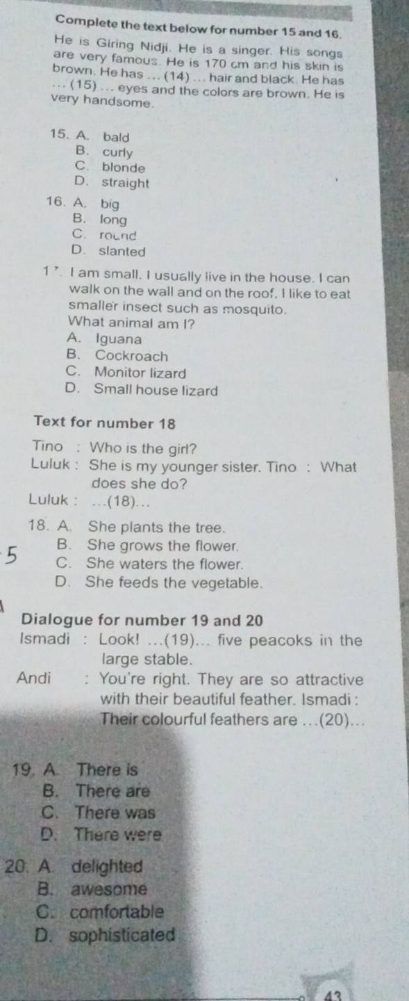 Complete the text below for number 15 and 16.
He is Giring Nidji. He is a singer. His songs
are very famous. He is 170 cm and his skin is
brown. He has ... (14) ... hair and black. He has
.. (15) ... eyes and the colors are brown. He is
very handsome.
15. A. bald
B. curly
C. blonde
D. straight
16. A. big
B. long
C. round
D. slanted
1 ’. I am small. I usually live in the house. I can
walk on the wall and on the roof. I like to eat
smaller insect such as mosquito.
What animal am I?
A. Iguana
B. Cockroach
C. Monitor lizard
D. Small house lizard
Text for number 18
Tino : Who is the girl?
Luluk : She is my younger sister. Tino : What
does she do?
Luluk : .(18)..
18. A. She plants the tree.
B. She grows the flower.
C. She waters the flower.
D. She feeds the vegetable.
Dialogue for number 19 and 20
Ismadi : Look! ...(19)... five peacoks in the
large stable.
Andi You're right. They are so attractive
with their beautiful feather. Ismadi :
Their colourful feathers are ..(20)...
19. A. There is
B. There are
C. There was
D. There were
20. A. delighted
B. awesome
C. comfortable
D. sophisticated
4?