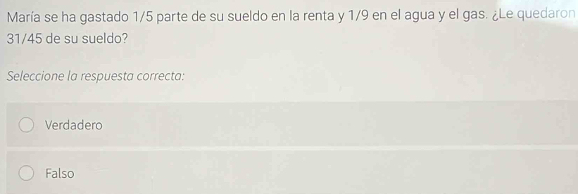 María se ha gastado 1/5 parte de su sueldo en la renta y 1/9 en el agua y el gas. ¿Le quedaron
31/45 de su sueldo?
Seleccione la respuesta correcta:
Verdadero
Falso