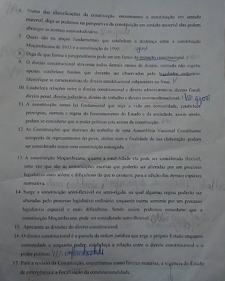 Numa das classificações da constituição, encontramos a constituição em sentido
material, diga se podemos na perspectiva da constituição em sentido material elas podem
abranger as normas consuctudinário.
7 Quais são os traços fundamentais que estabelece a destrinça entre a constituição
Moçambicana de 1975 e a constituição de 1990.
8. Diga de que forma a jurisprudência pode ser um factor da mutação constitucional. 
9. O direito constitucional atravessa todos demals ramos de direito, contudo não esgota,
apenas estabelece límites que deverão ser observados pelo legislador onlinário
Identifique as características do direito constitucional subjacentes na frase.
10. Estabeleça relações entre o direito constitucional e direito administrativo, direito fiscal,
direito penal, direito judiciário, direito de trabalho e direito contraordenacional.
11. A constituição como ter fundamental que rege a vida em comunidade, estabelece
princípios, normas e regras do funcionamento do Estado e da sociedade, assim sendo,
podem se considerar que o poder político esta acima da constituição.
12. As Constituições que derivam do trabalho de uma Assembleia Nacional Constituinte
composta de representantes do povo, eleitos com a finalidade de sua elaboração, podem
ser considerado como uma constituição outorgada.
13. A constituição Moçambicana, quanto a estabilidade efa pode ser considerada flexível,
uma vez que são as constituições escritas que poderão ser alteradas por um processo
legislativo mais solene e dificultoso do que o existente para a edição das demais espéctes
normativa.
14. Surge a constituição semi-flexível ou semi-rígida, na qual algumas regras poderão ser
alteradas pelo processo legislativo ordinário, enquanto outras somente por um processo
legislativo especial e mais dificultoso. Sendo assim, podemos consíderar que a
constituição Moçambicana, pode ser considerado semi-flexivel.
15. Apresente as divisões do dircito constitucional.
16. O direito constitucional é a parcela da ordem jurídica que rege o próprio Estado enquanto
comunidade e enquanto poder, estabeleça a relação entre o direito constitucional e o
poder politico.
17. Para a revisão da Constituição, encontramos como límites matérias, a vigência do Estado
de emergência e a fiscalização da constitucionalidade