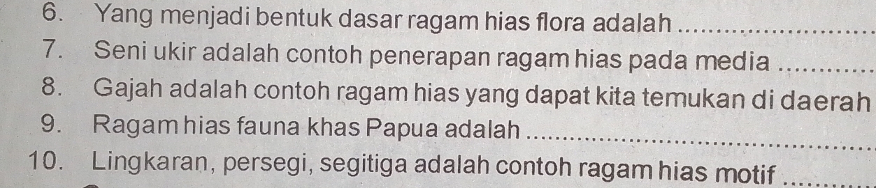 Yang menjadi bentuk dasar ragam hias flora adalah_ 
7. Seni ukir adalah contoh penerapan ragam hias pada media_ 
8. Gajah adalah contoh ragam hias yang dapat kita temukan di daerah 
9. Ragam hias fauna khas Papua adalah_ 
10. Lingkaran, persegi, segitiga adalah contoh ragam hias motif_