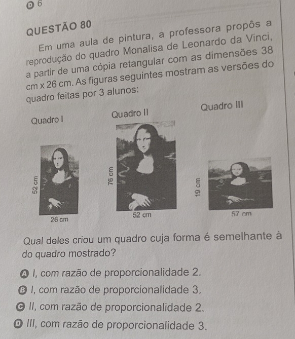 D6
QUESTÃO 80
Em uma aula de pintura, a professora propôs a
reprodução do quadro Monalisa de Leonardo da Vínci,
a partir de uma cópia retangular com as dimensões 38
cm* 26cm. As figuras seguintes mostram as versões do
quadro feitas por 3 alunos:
Quadro I Quadro III

Qual deles criou um quadro cuja forma é semelhante à
do quadro mostrado?
A 1, com razão de proporcionalidade 2.
O I, com razão de proporcionalidade 3.
O II, com razão de proporcionalidade 2.
O III, com razão de proporcionalidade 3.