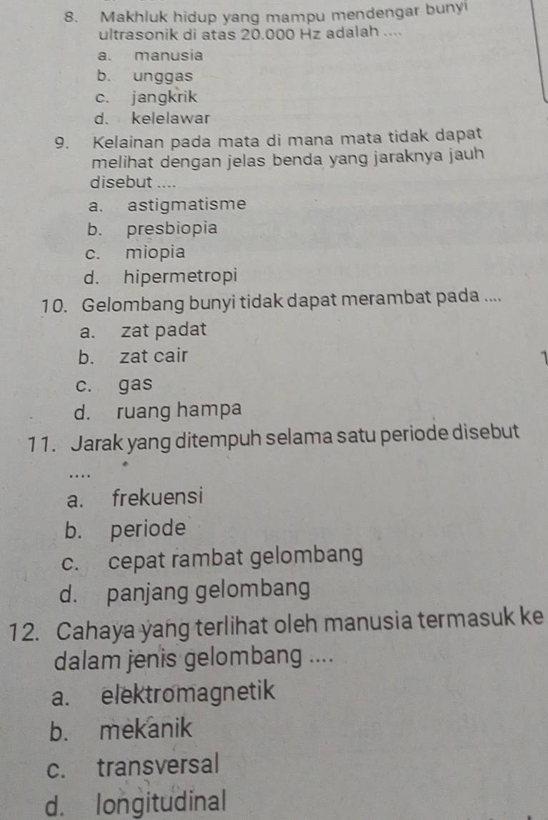 Makhluk hidup yang mampu mendengar bunyi
ultrasonik di atas 20.000 Hz adalah ....
a. manusia
b. unggas
c. jangkrik
d. kelelawar
9. Kelainan pada mata di mana mata tidak dapat
melihat dengan jelas benda yang jaraknya jauh
disebut ....
a. astigmatisme
b. presbiopia
c. miopia
d. hipermetropi
10. Gelombang bunyi tidak dapat merambat pada ....
a. zat padat
b. zat cair
c. gas
d. ruang hampa
11. Jarak yang ditempuh selama satu periode disebut
…
a. frekuensi
b. periode
c. cepat rambat gelombang
d. panjang gelombang
12. Cahaya yang terlihat oleh manusia termasuk ke
dalam jenis gelombang ....
a. elektromagnetik
b. mekanik
c. transversal
d. longitudinal