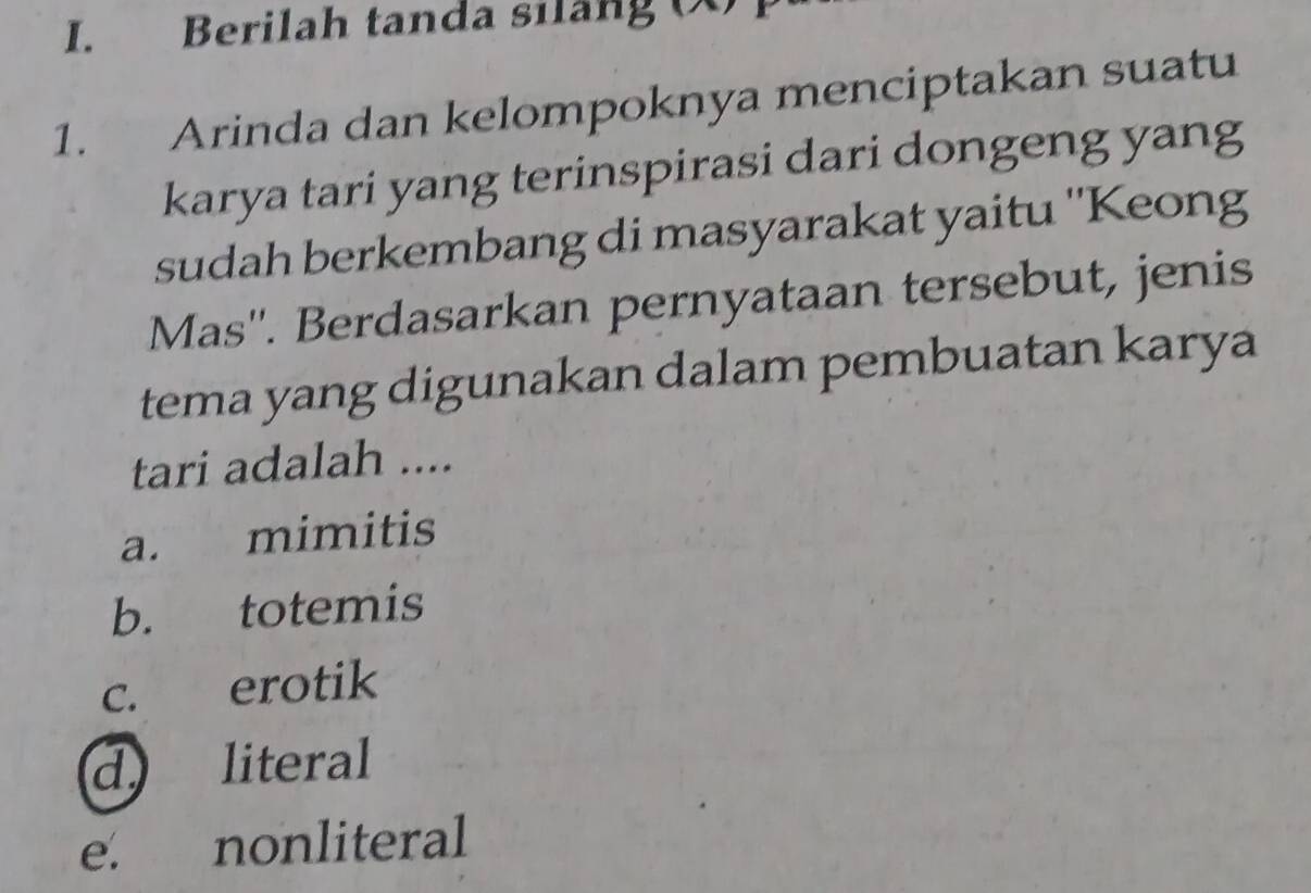 Berilah tanda silang (X) 
1. Arinda dan kelompoknya menciptakan suatu
karya tari yang terinspirasi dari dongeng yang
sudah berkembang di masyarakat yaitu ''Keong
Mas''. Berdasarkan pernyataan tersebut, jenis
tema yang digunakan dalam pembuatan karya
tari adalah ....
a. mimitis
b. totemis
c. erotik
d literal
e. nonliteral