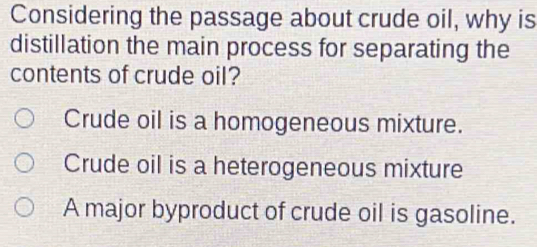 Considering the passage about crude oil, why is
distillation the main process for separating the
contents of crude oil?
Crude oil is a homogeneous mixture.
Crude oil is a heterogeneous mixture
A major byproduct of crude oil is gasoline.