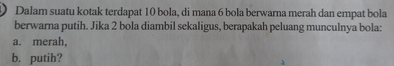 Dalam suatu kotak terdapat 10 bola, di mana 6 bola berwarna merah dan empat bola 
berwarna putih. Jika 2 bola diambil sekaligus, berapakah peluang munculnya bola: 
a. merah, 
b. putih?