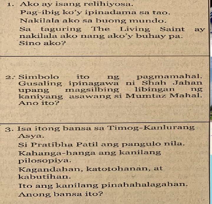 Ako ay isang relihiyosa. 
Pag-ibig ko’y ipinadama sa tao. 
Nakilala ako sa buong mundo. 
Sa taguring The Living Saint ay 
nakilala ako nang ako’y buhay pa. 
Sino ako? 
2. Simbolo ito ng pagmamahal. 
Gusaling ipinagawa ni Shah Jahan 
upang magsilbing libingan ng 
kaniyang asawang si Mumtaz Mahal. 
Ano ito? 
3. Isa itong bansa sa Timog-Kanlurang 
Asya. 
Si Pratibha Patil ang pangulo nila. 
Kahanga-hanga ang kanilang 
pilosopiya. 
Kagandahan, katotohanan, at 
kabutihan. 
Ito ang kanilang pinahahalagahan. 
Anong bansa ito?