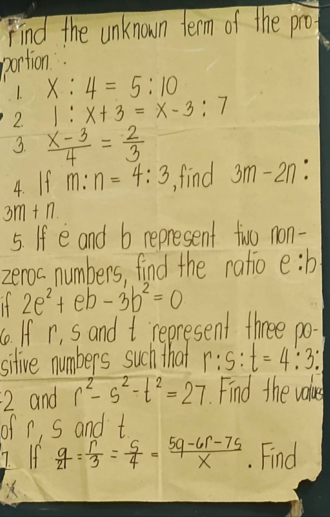 Find the unknown term of the pro 
pontion 
1. x:4=5:10
2. 1:x+3=x-3:7
3.  (x-3)/4 = 2/3 
4. If m:n=4:3 find 3m-2n :
3m+n. 
5. If e and b represent two non- 
zeroc numbers, find the ratio e:b
If 2e^2+eb-3b^2=0. If r, s and t represent three po- 
sitive numbers such that r:s:t=4:3 : 
2 and r^2-s^2-t^2=27 Find the value 
of n, s and t
7. If  q/21 = r/3 = s/4 = (5q-6r-7s)/x . Find